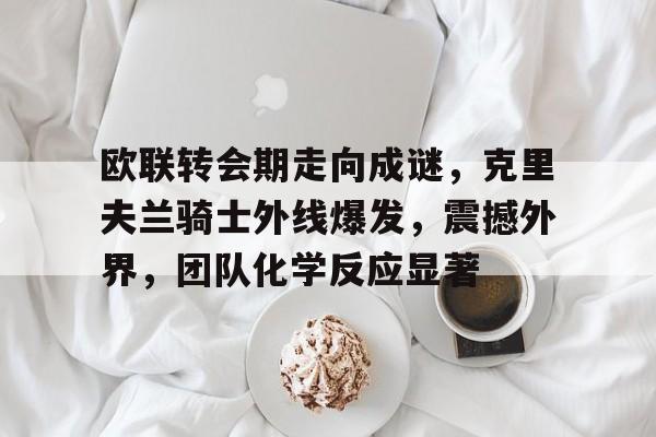 LEJING SPORTS-欧联转会期走向成谜，克里夫兰骑士外线爆发，震撼外界，团队化学反应显著的简单介绍