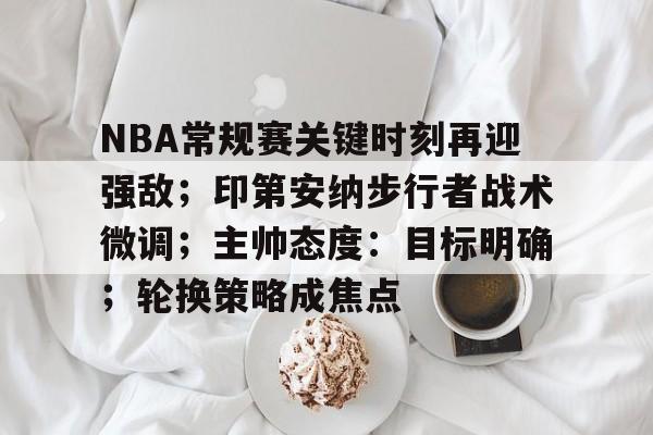 LEJING SPORTS-关于NBA常规赛关键时刻再迎强敌；印第安纳步行者战术微调；主帅态度：目标明确；轮换策略成焦点的信息