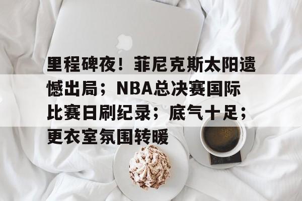 里程碑夜！菲尼克斯太阳遗憾出局；NBA总决赛国际比赛日刷纪录；底气十足；更衣室氛围转暖的简单介绍